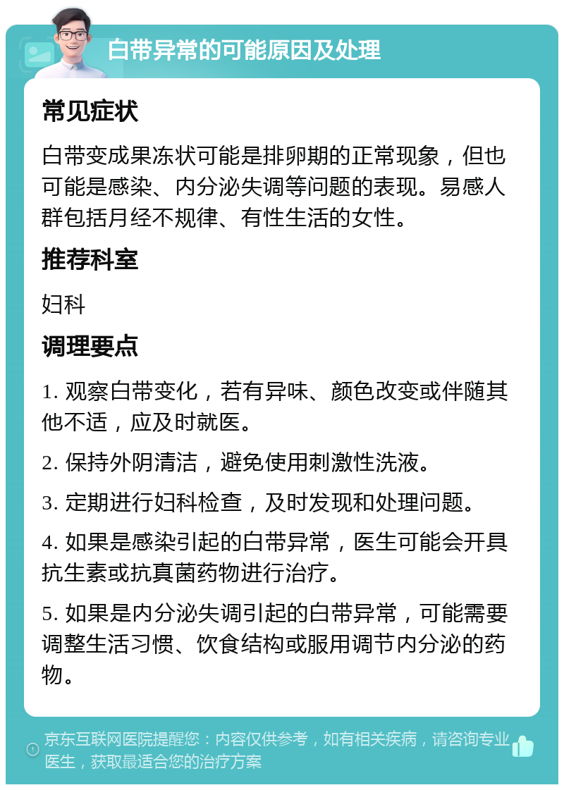 白带异常的可能原因及处理 常见症状 白带变成果冻状可能是排卵期的正常现象，但也可能是感染、内分泌失调等问题的表现。易感人群包括月经不规律、有性生活的女性。 推荐科室 妇科 调理要点 1. 观察白带变化，若有异味、颜色改变或伴随其他不适，应及时就医。 2. 保持外阴清洁，避免使用刺激性洗液。 3. 定期进行妇科检查，及时发现和处理问题。 4. 如果是感染引起的白带异常，医生可能会开具抗生素或抗真菌药物进行治疗。 5. 如果是内分泌失调引起的白带异常，可能需要调整生活习惯、饮食结构或服用调节内分泌的药物。