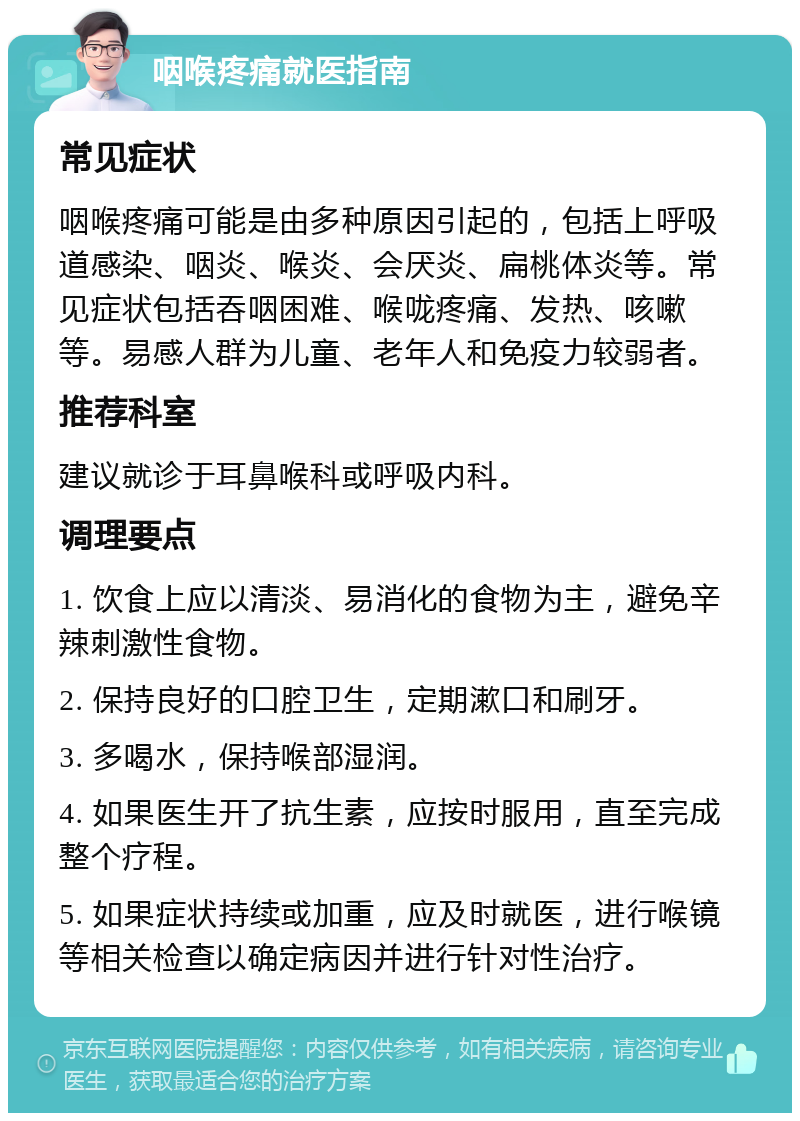 咽喉疼痛就医指南 常见症状 咽喉疼痛可能是由多种原因引起的，包括上呼吸道感染、咽炎、喉炎、会厌炎、扁桃体炎等。常见症状包括吞咽困难、喉咙疼痛、发热、咳嗽等。易感人群为儿童、老年人和免疫力较弱者。 推荐科室 建议就诊于耳鼻喉科或呼吸内科。 调理要点 1. 饮食上应以清淡、易消化的食物为主，避免辛辣刺激性食物。 2. 保持良好的口腔卫生，定期漱口和刷牙。 3. 多喝水，保持喉部湿润。 4. 如果医生开了抗生素，应按时服用，直至完成整个疗程。 5. 如果症状持续或加重，应及时就医，进行喉镜等相关检查以确定病因并进行针对性治疗。