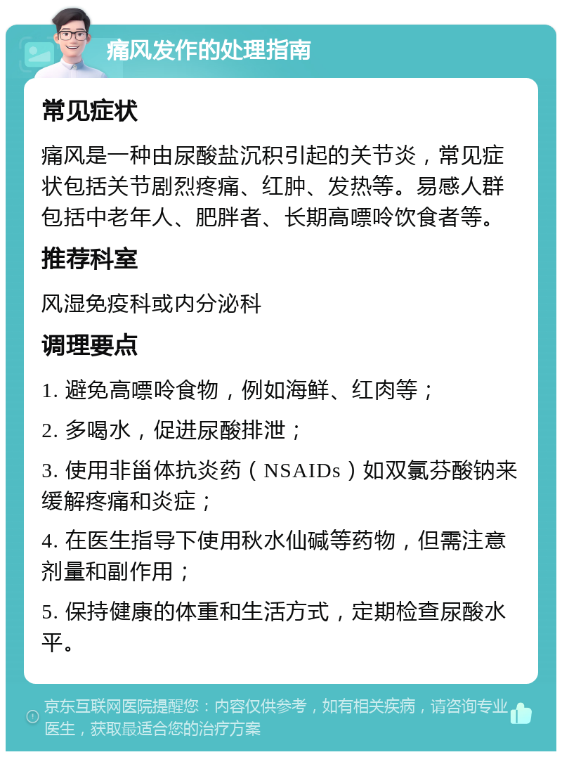 痛风发作的处理指南 常见症状 痛风是一种由尿酸盐沉积引起的关节炎，常见症状包括关节剧烈疼痛、红肿、发热等。易感人群包括中老年人、肥胖者、长期高嘌呤饮食者等。 推荐科室 风湿免疫科或内分泌科 调理要点 1. 避免高嘌呤食物，例如海鲜、红肉等； 2. 多喝水，促进尿酸排泄； 3. 使用非甾体抗炎药（NSAIDs）如双氯芬酸钠来缓解疼痛和炎症； 4. 在医生指导下使用秋水仙碱等药物，但需注意剂量和副作用； 5. 保持健康的体重和生活方式，定期检查尿酸水平。