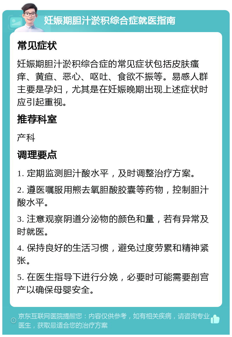 妊娠期胆汁淤积综合症就医指南 常见症状 妊娠期胆汁淤积综合症的常见症状包括皮肤瘙痒、黄疸、恶心、呕吐、食欲不振等。易感人群主要是孕妇，尤其是在妊娠晚期出现上述症状时应引起重视。 推荐科室 产科 调理要点 1. 定期监测胆汁酸水平，及时调整治疗方案。 2. 遵医嘱服用熊去氧胆酸胶囊等药物，控制胆汁酸水平。 3. 注意观察阴道分泌物的颜色和量，若有异常及时就医。 4. 保持良好的生活习惯，避免过度劳累和精神紧张。 5. 在医生指导下进行分娩，必要时可能需要剖宫产以确保母婴安全。