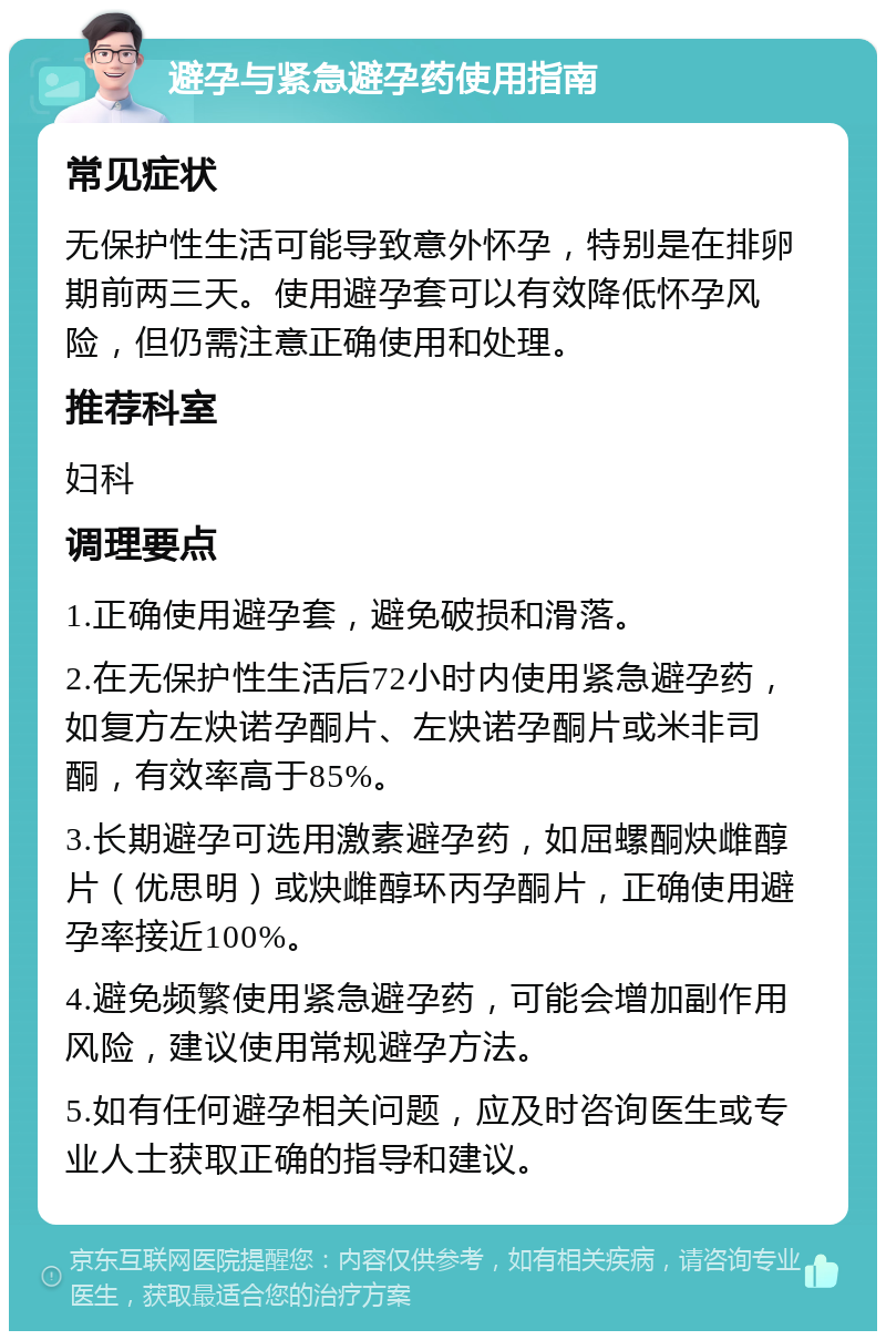 避孕与紧急避孕药使用指南 常见症状 无保护性生活可能导致意外怀孕，特别是在排卵期前两三天。使用避孕套可以有效降低怀孕风险，但仍需注意正确使用和处理。 推荐科室 妇科 调理要点 1.正确使用避孕套，避免破损和滑落。 2.在无保护性生活后72小时内使用紧急避孕药，如复方左炔诺孕酮片、左炔诺孕酮片或米非司酮，有效率高于85%。 3.长期避孕可选用激素避孕药，如屈螺酮炔雌醇片（优思明）或炔雌醇环丙孕酮片，正确使用避孕率接近100%。 4.避免频繁使用紧急避孕药，可能会增加副作用风险，建议使用常规避孕方法。 5.如有任何避孕相关问题，应及时咨询医生或专业人士获取正确的指导和建议。