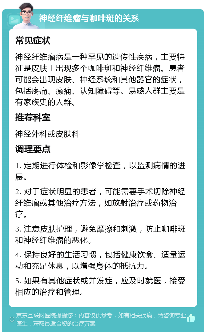 神经纤维瘤与咖啡斑的关系 常见症状 神经纤维瘤病是一种罕见的遗传性疾病，主要特征是皮肤上出现多个咖啡斑和神经纤维瘤。患者可能会出现皮肤、神经系统和其他器官的症状，包括疼痛、癫痫、认知障碍等。易感人群主要是有家族史的人群。 推荐科室 神经外科或皮肤科 调理要点 1. 定期进行体检和影像学检查，以监测病情的进展。 2. 对于症状明显的患者，可能需要手术切除神经纤维瘤或其他治疗方法，如放射治疗或药物治疗。 3. 注意皮肤护理，避免摩擦和刺激，防止咖啡斑和神经纤维瘤的恶化。 4. 保持良好的生活习惯，包括健康饮食、适量运动和充足休息，以增强身体的抵抗力。 5. 如果有其他症状或并发症，应及时就医，接受相应的治疗和管理。