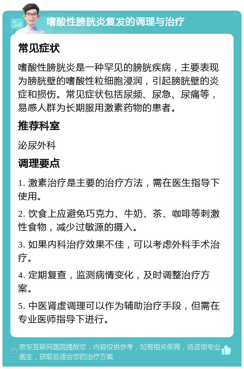 嗜酸性膀胱炎复发的调理与治疗 常见症状 嗜酸性膀胱炎是一种罕见的膀胱疾病，主要表现为膀胱壁的嗜酸性粒细胞浸润，引起膀胱壁的炎症和损伤。常见症状包括尿频、尿急、尿痛等，易感人群为长期服用激素药物的患者。 推荐科室 泌尿外科 调理要点 1. 激素治疗是主要的治疗方法，需在医生指导下使用。 2. 饮食上应避免巧克力、牛奶、茶、咖啡等刺激性食物，减少过敏源的摄入。 3. 如果内科治疗效果不佳，可以考虑外科手术治疗。 4. 定期复查，监测病情变化，及时调整治疗方案。 5. 中医肾虚调理可以作为辅助治疗手段，但需在专业医师指导下进行。