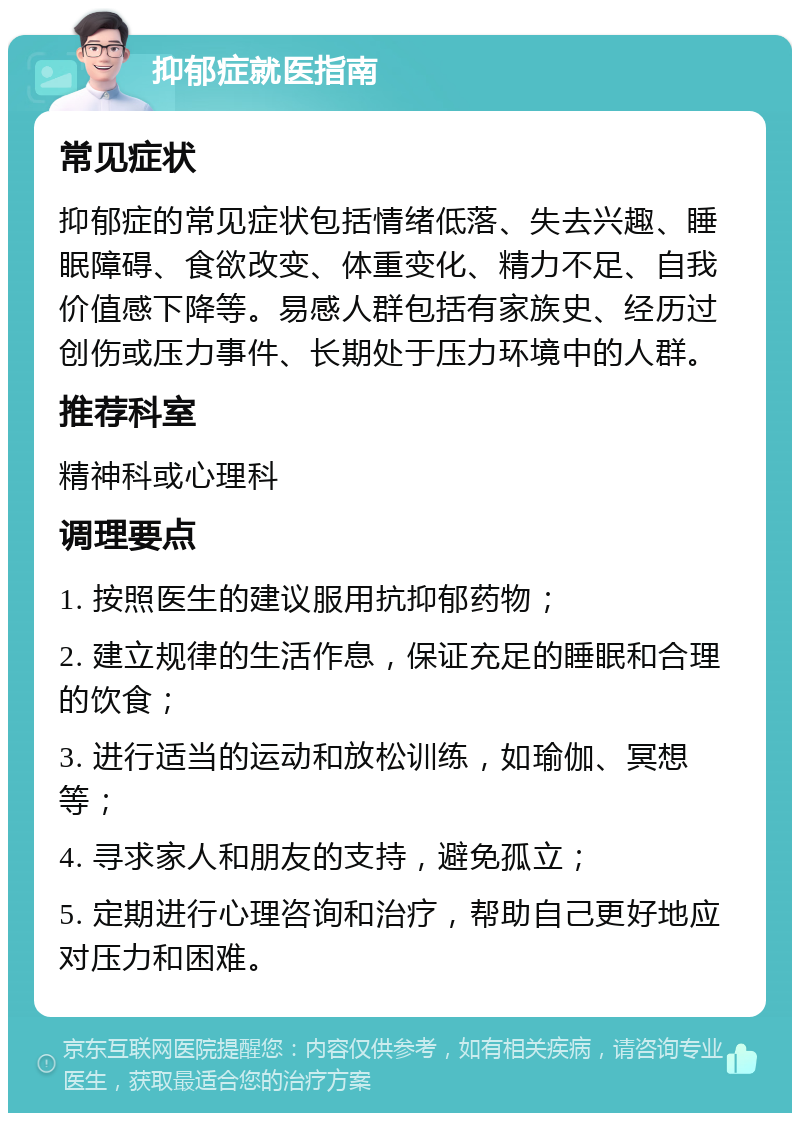 抑郁症就医指南 常见症状 抑郁症的常见症状包括情绪低落、失去兴趣、睡眠障碍、食欲改变、体重变化、精力不足、自我价值感下降等。易感人群包括有家族史、经历过创伤或压力事件、长期处于压力环境中的人群。 推荐科室 精神科或心理科 调理要点 1. 按照医生的建议服用抗抑郁药物； 2. 建立规律的生活作息，保证充足的睡眠和合理的饮食； 3. 进行适当的运动和放松训练，如瑜伽、冥想等； 4. 寻求家人和朋友的支持，避免孤立； 5. 定期进行心理咨询和治疗，帮助自己更好地应对压力和困难。