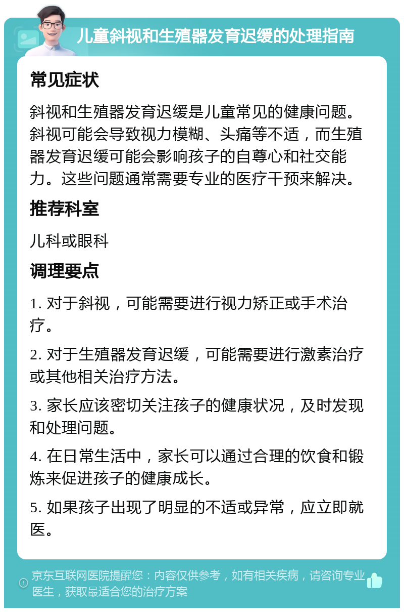 儿童斜视和生殖器发育迟缓的处理指南 常见症状 斜视和生殖器发育迟缓是儿童常见的健康问题。斜视可能会导致视力模糊、头痛等不适，而生殖器发育迟缓可能会影响孩子的自尊心和社交能力。这些问题通常需要专业的医疗干预来解决。 推荐科室 儿科或眼科 调理要点 1. 对于斜视，可能需要进行视力矫正或手术治疗。 2. 对于生殖器发育迟缓，可能需要进行激素治疗或其他相关治疗方法。 3. 家长应该密切关注孩子的健康状况，及时发现和处理问题。 4. 在日常生活中，家长可以通过合理的饮食和锻炼来促进孩子的健康成长。 5. 如果孩子出现了明显的不适或异常，应立即就医。