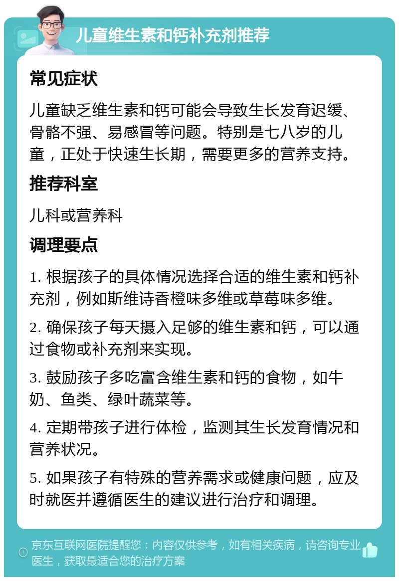 儿童维生素和钙补充剂推荐 常见症状 儿童缺乏维生素和钙可能会导致生长发育迟缓、骨骼不强、易感冒等问题。特别是七八岁的儿童，正处于快速生长期，需要更多的营养支持。 推荐科室 儿科或营养科 调理要点 1. 根据孩子的具体情况选择合适的维生素和钙补充剂，例如斯维诗香橙味多维或草莓味多维。 2. 确保孩子每天摄入足够的维生素和钙，可以通过食物或补充剂来实现。 3. 鼓励孩子多吃富含维生素和钙的食物，如牛奶、鱼类、绿叶蔬菜等。 4. 定期带孩子进行体检，监测其生长发育情况和营养状况。 5. 如果孩子有特殊的营养需求或健康问题，应及时就医并遵循医生的建议进行治疗和调理。