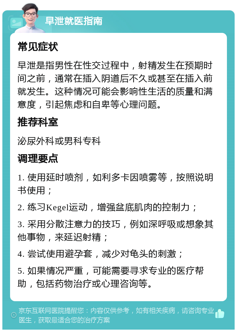 早泄就医指南 常见症状 早泄是指男性在性交过程中，射精发生在预期时间之前，通常在插入阴道后不久或甚至在插入前就发生。这种情况可能会影响性生活的质量和满意度，引起焦虑和自卑等心理问题。 推荐科室 泌尿外科或男科专科 调理要点 1. 使用延时喷剂，如利多卡因喷雾等，按照说明书使用； 2. 练习Kegel运动，增强盆底肌肉的控制力； 3. 采用分散注意力的技巧，例如深呼吸或想象其他事物，来延迟射精； 4. 尝试使用避孕套，减少对龟头的刺激； 5. 如果情况严重，可能需要寻求专业的医疗帮助，包括药物治疗或心理咨询等。