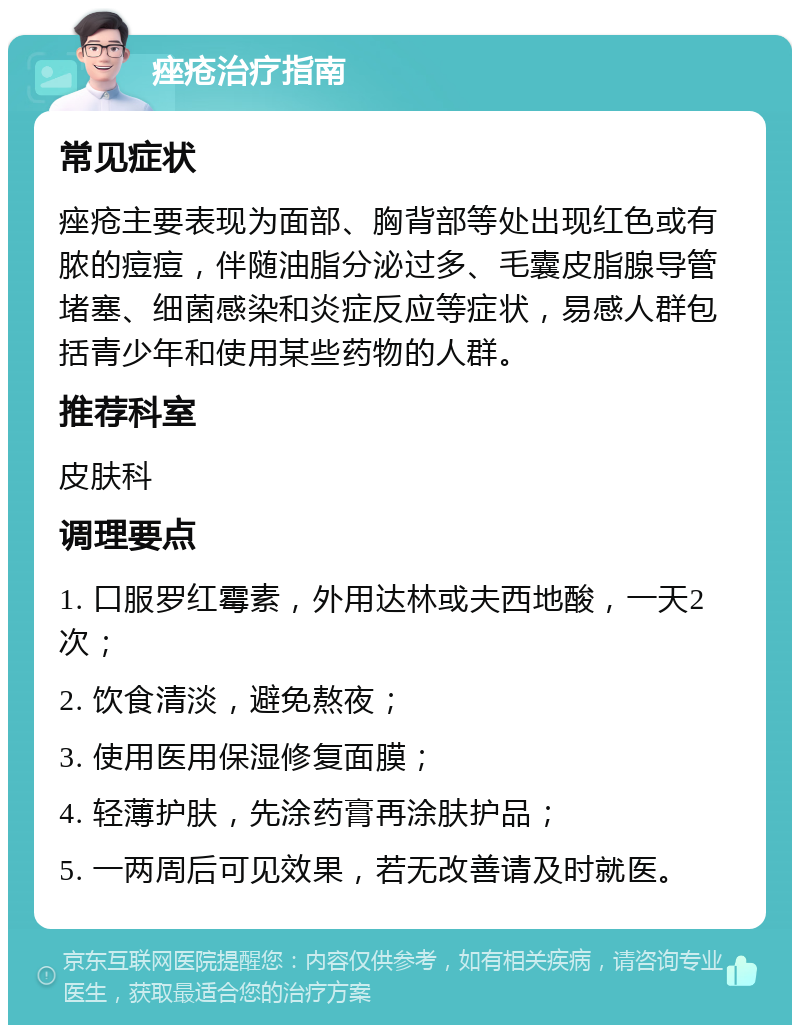 痤疮治疗指南 常见症状 痤疮主要表现为面部、胸背部等处出现红色或有脓的痘痘，伴随油脂分泌过多、毛囊皮脂腺导管堵塞、细菌感染和炎症反应等症状，易感人群包括青少年和使用某些药物的人群。 推荐科室 皮肤科 调理要点 1. 口服罗红霉素，外用达林或夫西地酸，一天2次； 2. 饮食清淡，避免熬夜； 3. 使用医用保湿修复面膜； 4. 轻薄护肤，先涂药膏再涂肤护品； 5. 一两周后可见效果，若无改善请及时就医。