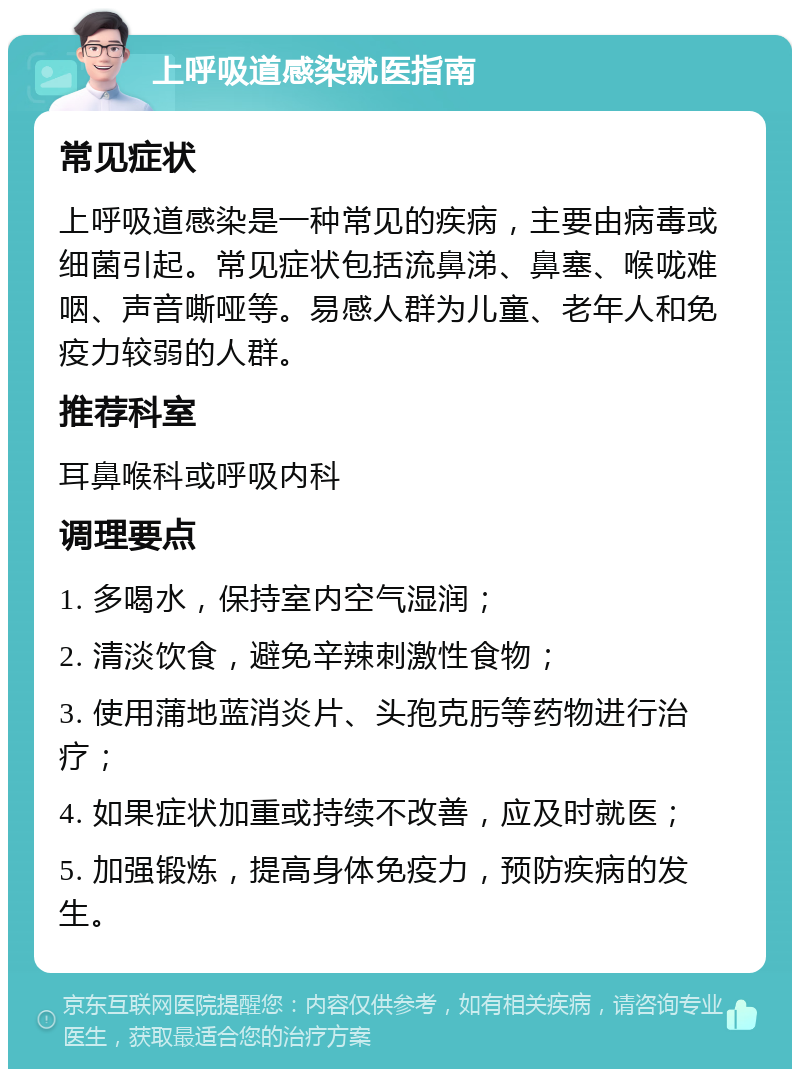 上呼吸道感染就医指南 常见症状 上呼吸道感染是一种常见的疾病，主要由病毒或细菌引起。常见症状包括流鼻涕、鼻塞、喉咙难咽、声音嘶哑等。易感人群为儿童、老年人和免疫力较弱的人群。 推荐科室 耳鼻喉科或呼吸内科 调理要点 1. 多喝水，保持室内空气湿润； 2. 清淡饮食，避免辛辣刺激性食物； 3. 使用蒲地蓝消炎片、头孢克肟等药物进行治疗； 4. 如果症状加重或持续不改善，应及时就医； 5. 加强锻炼，提高身体免疫力，预防疾病的发生。