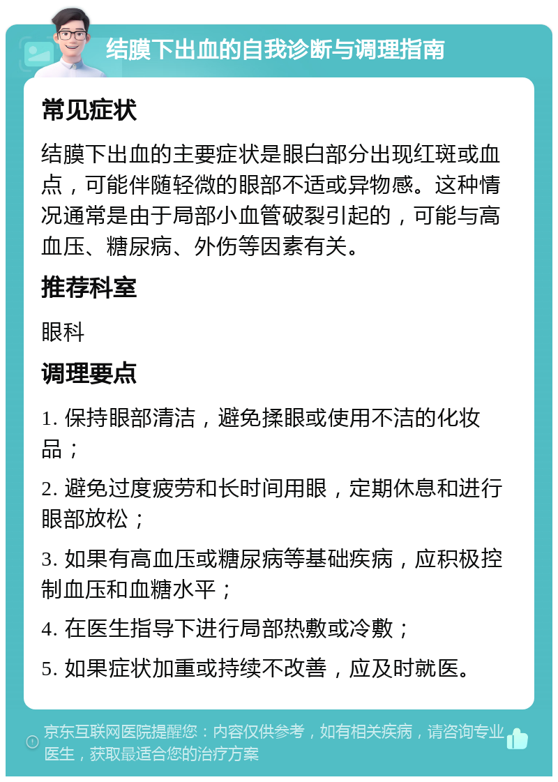 结膜下出血的自我诊断与调理指南 常见症状 结膜下出血的主要症状是眼白部分出现红斑或血点，可能伴随轻微的眼部不适或异物感。这种情况通常是由于局部小血管破裂引起的，可能与高血压、糖尿病、外伤等因素有关。 推荐科室 眼科 调理要点 1. 保持眼部清洁，避免揉眼或使用不洁的化妆品； 2. 避免过度疲劳和长时间用眼，定期休息和进行眼部放松； 3. 如果有高血压或糖尿病等基础疾病，应积极控制血压和血糖水平； 4. 在医生指导下进行局部热敷或冷敷； 5. 如果症状加重或持续不改善，应及时就医。