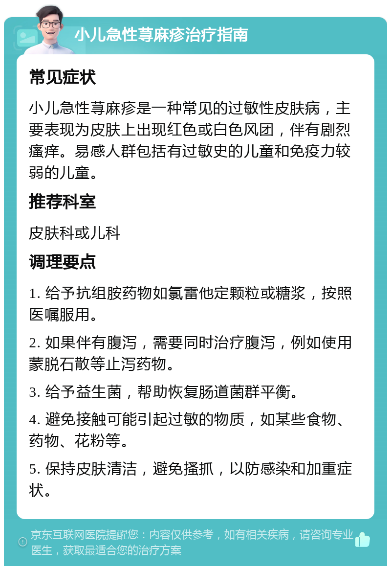 小儿急性荨麻疹治疗指南 常见症状 小儿急性荨麻疹是一种常见的过敏性皮肤病，主要表现为皮肤上出现红色或白色风团，伴有剧烈瘙痒。易感人群包括有过敏史的儿童和免疫力较弱的儿童。 推荐科室 皮肤科或儿科 调理要点 1. 给予抗组胺药物如氯雷他定颗粒或糖浆，按照医嘱服用。 2. 如果伴有腹泻，需要同时治疗腹泻，例如使用蒙脱石散等止泻药物。 3. 给予益生菌，帮助恢复肠道菌群平衡。 4. 避免接触可能引起过敏的物质，如某些食物、药物、花粉等。 5. 保持皮肤清洁，避免搔抓，以防感染和加重症状。