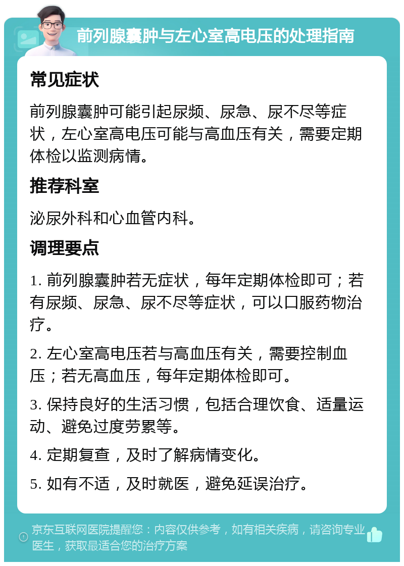 前列腺囊肿与左心室高电压的处理指南 常见症状 前列腺囊肿可能引起尿频、尿急、尿不尽等症状，左心室高电压可能与高血压有关，需要定期体检以监测病情。 推荐科室 泌尿外科和心血管内科。 调理要点 1. 前列腺囊肿若无症状，每年定期体检即可；若有尿频、尿急、尿不尽等症状，可以口服药物治疗。 2. 左心室高电压若与高血压有关，需要控制血压；若无高血压，每年定期体检即可。 3. 保持良好的生活习惯，包括合理饮食、适量运动、避免过度劳累等。 4. 定期复查，及时了解病情变化。 5. 如有不适，及时就医，避免延误治疗。