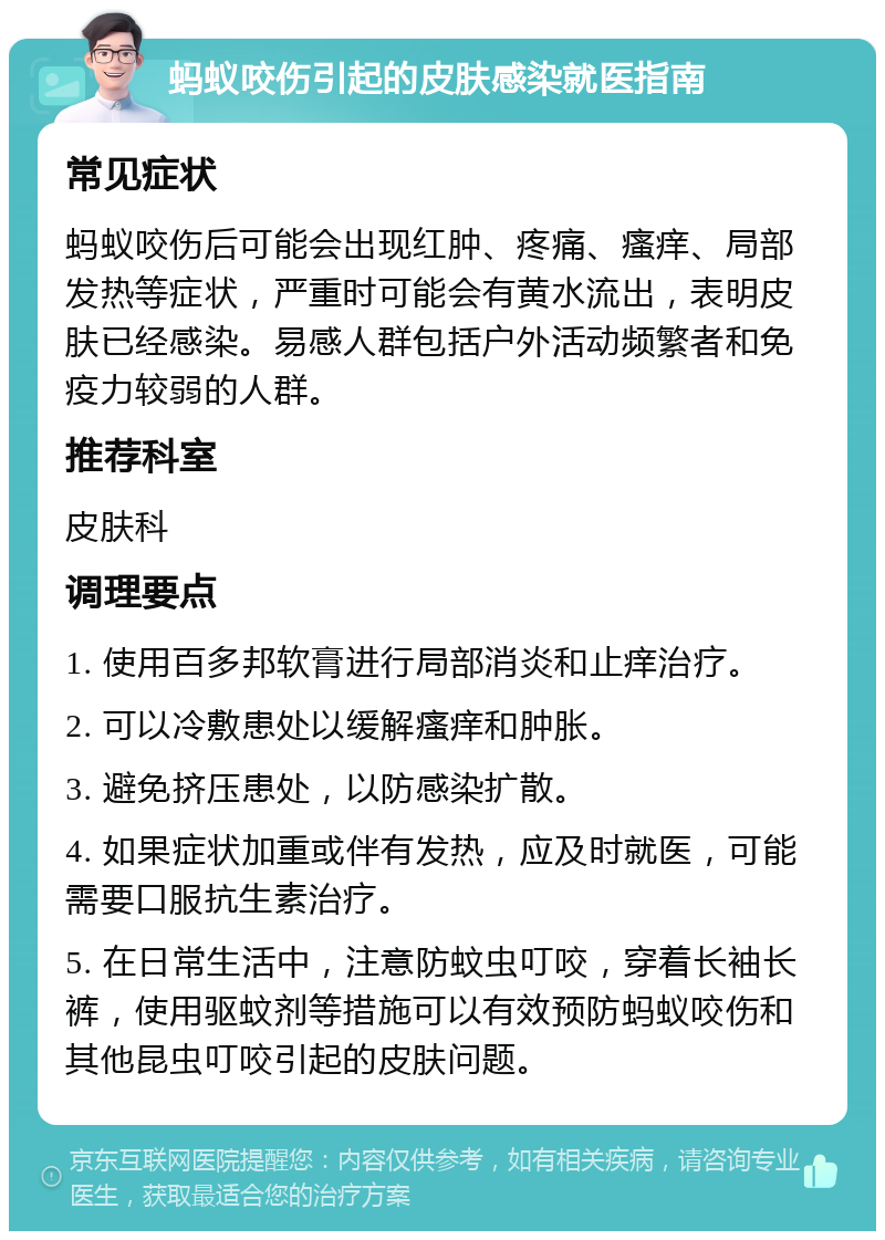 蚂蚁咬伤引起的皮肤感染就医指南 常见症状 蚂蚁咬伤后可能会出现红肿、疼痛、瘙痒、局部发热等症状，严重时可能会有黄水流出，表明皮肤已经感染。易感人群包括户外活动频繁者和免疫力较弱的人群。 推荐科室 皮肤科 调理要点 1. 使用百多邦软膏进行局部消炎和止痒治疗。 2. 可以冷敷患处以缓解瘙痒和肿胀。 3. 避免挤压患处，以防感染扩散。 4. 如果症状加重或伴有发热，应及时就医，可能需要口服抗生素治疗。 5. 在日常生活中，注意防蚊虫叮咬，穿着长袖长裤，使用驱蚊剂等措施可以有效预防蚂蚁咬伤和其他昆虫叮咬引起的皮肤问题。