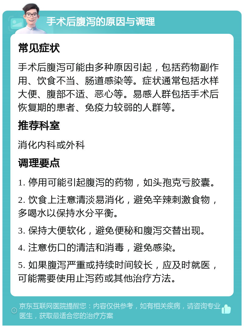 手术后腹泻的原因与调理 常见症状 手术后腹泻可能由多种原因引起，包括药物副作用、饮食不当、肠道感染等。症状通常包括水样大便、腹部不适、恶心等。易感人群包括手术后恢复期的患者、免疫力较弱的人群等。 推荐科室 消化内科或外科 调理要点 1. 停用可能引起腹泻的药物，如头孢克亏胶囊。 2. 饮食上注意清淡易消化，避免辛辣刺激食物，多喝水以保持水分平衡。 3. 保持大便软化，避免便秘和腹泻交替出现。 4. 注意伤口的清洁和消毒，避免感染。 5. 如果腹泻严重或持续时间较长，应及时就医，可能需要使用止泻药或其他治疗方法。