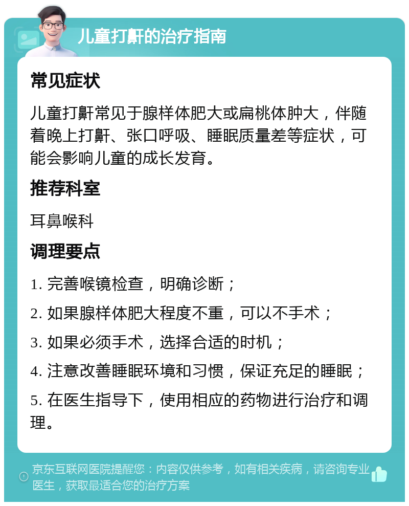 儿童打鼾的治疗指南 常见症状 儿童打鼾常见于腺样体肥大或扁桃体肿大，伴随着晚上打鼾、张口呼吸、睡眠质量差等症状，可能会影响儿童的成长发育。 推荐科室 耳鼻喉科 调理要点 1. 完善喉镜检查，明确诊断； 2. 如果腺样体肥大程度不重，可以不手术； 3. 如果必须手术，选择合适的时机； 4. 注意改善睡眠环境和习惯，保证充足的睡眠； 5. 在医生指导下，使用相应的药物进行治疗和调理。