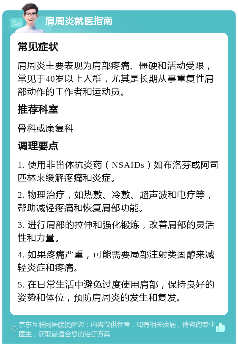 肩周炎就医指南 常见症状 肩周炎主要表现为肩部疼痛、僵硬和活动受限，常见于40岁以上人群，尤其是长期从事重复性肩部动作的工作者和运动员。 推荐科室 骨科或康复科 调理要点 1. 使用非甾体抗炎药（NSAIDs）如布洛芬或阿司匹林来缓解疼痛和炎症。 2. 物理治疗，如热敷、冷敷、超声波和电疗等，帮助减轻疼痛和恢复肩部功能。 3. 进行肩部的拉伸和强化锻炼，改善肩部的灵活性和力量。 4. 如果疼痛严重，可能需要局部注射类固醇来减轻炎症和疼痛。 5. 在日常生活中避免过度使用肩部，保持良好的姿势和体位，预防肩周炎的发生和复发。