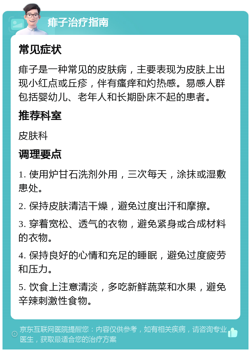 痱子治疗指南 常见症状 痱子是一种常见的皮肤病，主要表现为皮肤上出现小红点或丘疹，伴有瘙痒和灼热感。易感人群包括婴幼儿、老年人和长期卧床不起的患者。 推荐科室 皮肤科 调理要点 1. 使用炉甘石洗剂外用，三次每天，涂抹或湿敷患处。 2. 保持皮肤清洁干燥，避免过度出汗和摩擦。 3. 穿着宽松、透气的衣物，避免紧身或合成材料的衣物。 4. 保持良好的心情和充足的睡眠，避免过度疲劳和压力。 5. 饮食上注意清淡，多吃新鲜蔬菜和水果，避免辛辣刺激性食物。