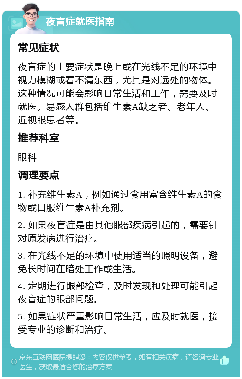 夜盲症就医指南 常见症状 夜盲症的主要症状是晚上或在光线不足的环境中视力模糊或看不清东西，尤其是对远处的物体。这种情况可能会影响日常生活和工作，需要及时就医。易感人群包括维生素A缺乏者、老年人、近视眼患者等。 推荐科室 眼科 调理要点 1. 补充维生素A，例如通过食用富含维生素A的食物或口服维生素A补充剂。 2. 如果夜盲症是由其他眼部疾病引起的，需要针对原发病进行治疗。 3. 在光线不足的环境中使用适当的照明设备，避免长时间在暗处工作或生活。 4. 定期进行眼部检查，及时发现和处理可能引起夜盲症的眼部问题。 5. 如果症状严重影响日常生活，应及时就医，接受专业的诊断和治疗。