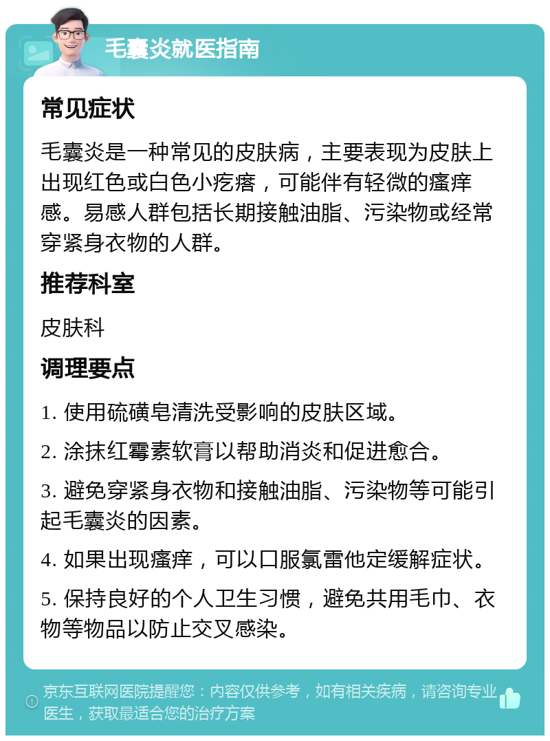 毛囊炎就医指南 常见症状 毛囊炎是一种常见的皮肤病，主要表现为皮肤上出现红色或白色小疙瘩，可能伴有轻微的瘙痒感。易感人群包括长期接触油脂、污染物或经常穿紧身衣物的人群。 推荐科室 皮肤科 调理要点 1. 使用硫磺皂清洗受影响的皮肤区域。 2. 涂抹红霉素软膏以帮助消炎和促进愈合。 3. 避免穿紧身衣物和接触油脂、污染物等可能引起毛囊炎的因素。 4. 如果出现瘙痒，可以口服氯雷他定缓解症状。 5. 保持良好的个人卫生习惯，避免共用毛巾、衣物等物品以防止交叉感染。