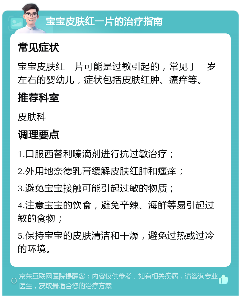 宝宝皮肤红一片的治疗指南 常见症状 宝宝皮肤红一片可能是过敏引起的，常见于一岁左右的婴幼儿，症状包括皮肤红肿、瘙痒等。 推荐科室 皮肤科 调理要点 1.口服西替利嗪滴剂进行抗过敏治疗； 2.外用地奈德乳膏缓解皮肤红肿和瘙痒； 3.避免宝宝接触可能引起过敏的物质； 4.注意宝宝的饮食，避免辛辣、海鲜等易引起过敏的食物； 5.保持宝宝的皮肤清洁和干燥，避免过热或过冷的环境。