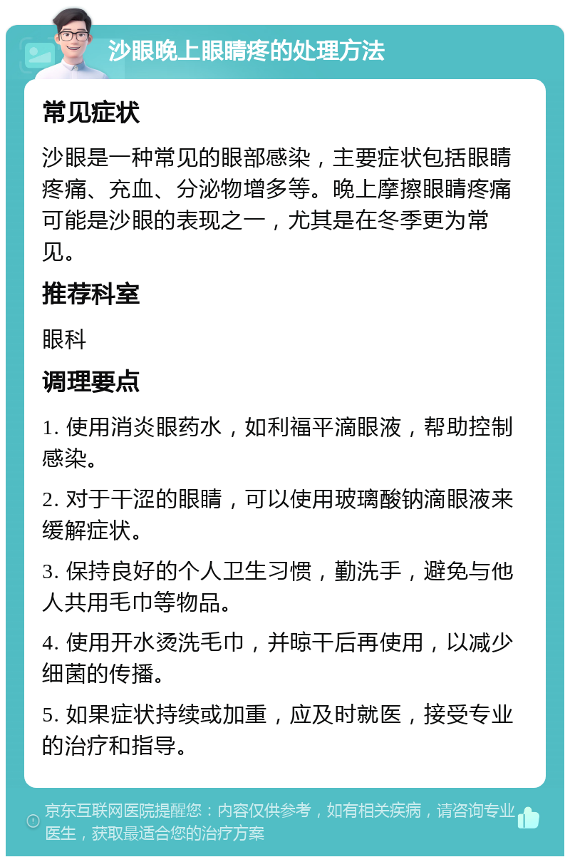 沙眼晚上眼睛疼的处理方法 常见症状 沙眼是一种常见的眼部感染，主要症状包括眼睛疼痛、充血、分泌物增多等。晚上摩擦眼睛疼痛可能是沙眼的表现之一，尤其是在冬季更为常见。 推荐科室 眼科 调理要点 1. 使用消炎眼药水，如利福平滴眼液，帮助控制感染。 2. 对于干涩的眼睛，可以使用玻璃酸钠滴眼液来缓解症状。 3. 保持良好的个人卫生习惯，勤洗手，避免与他人共用毛巾等物品。 4. 使用开水烫洗毛巾，并晾干后再使用，以减少细菌的传播。 5. 如果症状持续或加重，应及时就医，接受专业的治疗和指导。