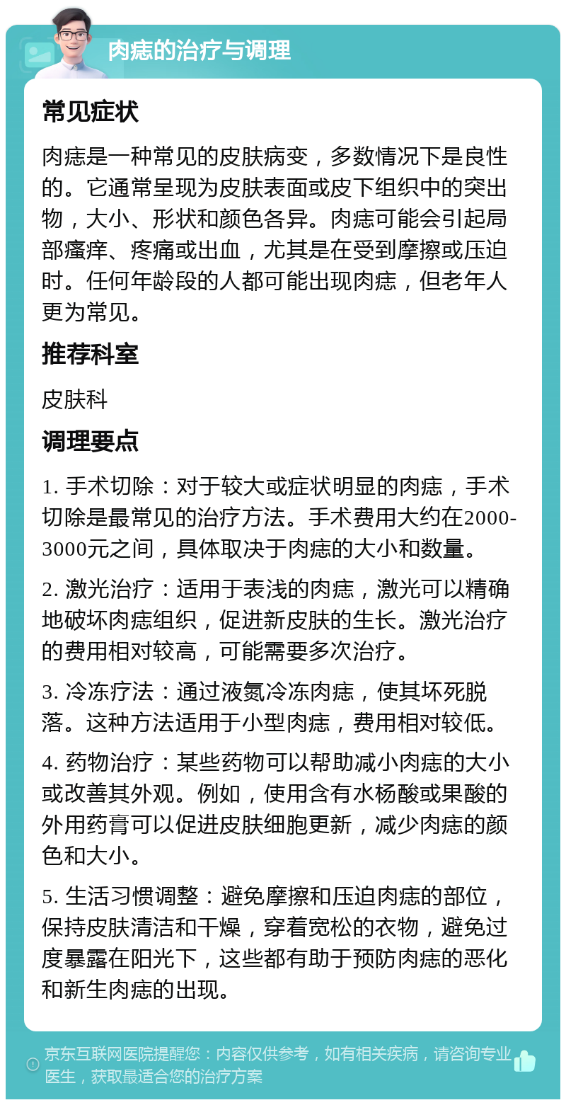 肉痣的治疗与调理 常见症状 肉痣是一种常见的皮肤病变，多数情况下是良性的。它通常呈现为皮肤表面或皮下组织中的突出物，大小、形状和颜色各异。肉痣可能会引起局部瘙痒、疼痛或出血，尤其是在受到摩擦或压迫时。任何年龄段的人都可能出现肉痣，但老年人更为常见。 推荐科室 皮肤科 调理要点 1. 手术切除：对于较大或症状明显的肉痣，手术切除是最常见的治疗方法。手术费用大约在2000-3000元之间，具体取决于肉痣的大小和数量。 2. 激光治疗：适用于表浅的肉痣，激光可以精确地破坏肉痣组织，促进新皮肤的生长。激光治疗的费用相对较高，可能需要多次治疗。 3. 冷冻疗法：通过液氮冷冻肉痣，使其坏死脱落。这种方法适用于小型肉痣，费用相对较低。 4. 药物治疗：某些药物可以帮助减小肉痣的大小或改善其外观。例如，使用含有水杨酸或果酸的外用药膏可以促进皮肤细胞更新，减少肉痣的颜色和大小。 5. 生活习惯调整：避免摩擦和压迫肉痣的部位，保持皮肤清洁和干燥，穿着宽松的衣物，避免过度暴露在阳光下，这些都有助于预防肉痣的恶化和新生肉痣的出现。