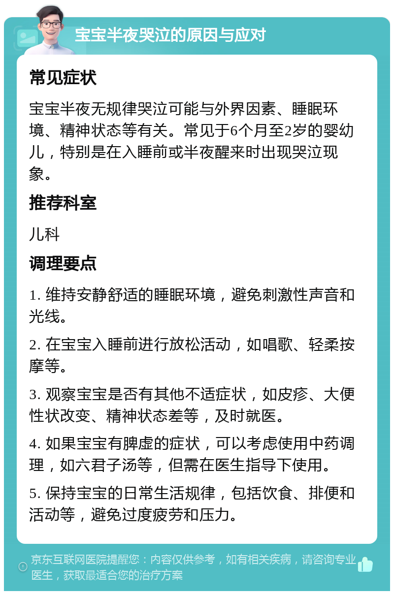 宝宝半夜哭泣的原因与应对 常见症状 宝宝半夜无规律哭泣可能与外界因素、睡眠环境、精神状态等有关。常见于6个月至2岁的婴幼儿，特别是在入睡前或半夜醒来时出现哭泣现象。 推荐科室 儿科 调理要点 1. 维持安静舒适的睡眠环境，避免刺激性声音和光线。 2. 在宝宝入睡前进行放松活动，如唱歌、轻柔按摩等。 3. 观察宝宝是否有其他不适症状，如皮疹、大便性状改变、精神状态差等，及时就医。 4. 如果宝宝有脾虚的症状，可以考虑使用中药调理，如六君子汤等，但需在医生指导下使用。 5. 保持宝宝的日常生活规律，包括饮食、排便和活动等，避免过度疲劳和压力。