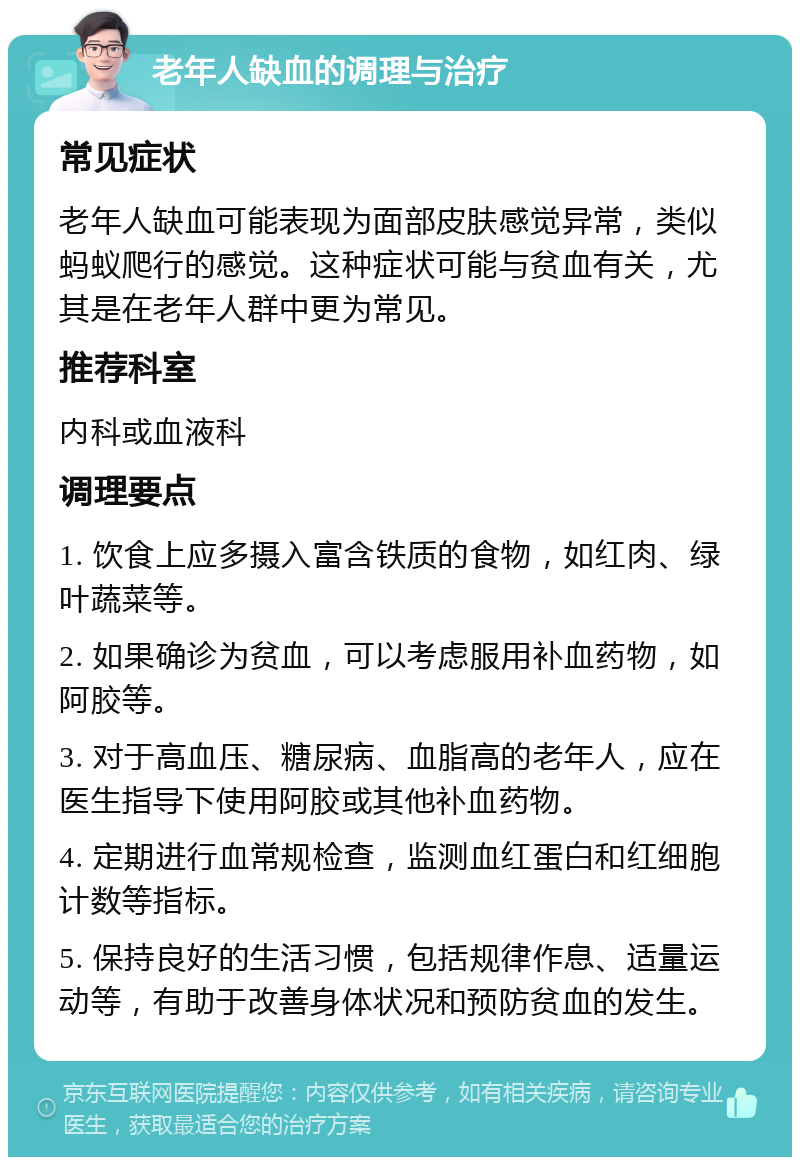 老年人缺血的调理与治疗 常见症状 老年人缺血可能表现为面部皮肤感觉异常，类似蚂蚁爬行的感觉。这种症状可能与贫血有关，尤其是在老年人群中更为常见。 推荐科室 内科或血液科 调理要点 1. 饮食上应多摄入富含铁质的食物，如红肉、绿叶蔬菜等。 2. 如果确诊为贫血，可以考虑服用补血药物，如阿胶等。 3. 对于高血压、糖尿病、血脂高的老年人，应在医生指导下使用阿胶或其他补血药物。 4. 定期进行血常规检查，监测血红蛋白和红细胞计数等指标。 5. 保持良好的生活习惯，包括规律作息、适量运动等，有助于改善身体状况和预防贫血的发生。