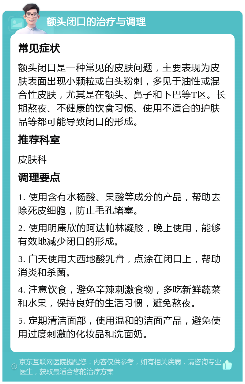 额头闭口的治疗与调理 常见症状 额头闭口是一种常见的皮肤问题，主要表现为皮肤表面出现小颗粒或白头粉刺，多见于油性或混合性皮肤，尤其是在额头、鼻子和下巴等T区。长期熬夜、不健康的饮食习惯、使用不适合的护肤品等都可能导致闭口的形成。 推荐科室 皮肤科 调理要点 1. 使用含有水杨酸、果酸等成分的产品，帮助去除死皮细胞，防止毛孔堵塞。 2. 使用明康欣的阿达帕林凝胶，晚上使用，能够有效地减少闭口的形成。 3. 白天使用夫西地酸乳膏，点涂在闭口上，帮助消炎和杀菌。 4. 注意饮食，避免辛辣刺激食物，多吃新鲜蔬菜和水果，保持良好的生活习惯，避免熬夜。 5. 定期清洁面部，使用温和的洁面产品，避免使用过度刺激的化妆品和洗面奶。