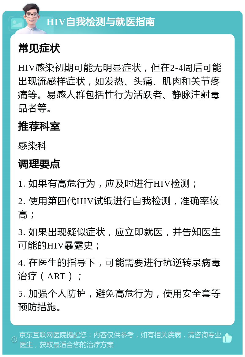 HIV自我检测与就医指南 常见症状 HIV感染初期可能无明显症状，但在2-4周后可能出现流感样症状，如发热、头痛、肌肉和关节疼痛等。易感人群包括性行为活跃者、静脉注射毒品者等。 推荐科室 感染科 调理要点 1. 如果有高危行为，应及时进行HIV检测； 2. 使用第四代HIV试纸进行自我检测，准确率较高； 3. 如果出现疑似症状，应立即就医，并告知医生可能的HIV暴露史； 4. 在医生的指导下，可能需要进行抗逆转录病毒治疗（ART）； 5. 加强个人防护，避免高危行为，使用安全套等预防措施。