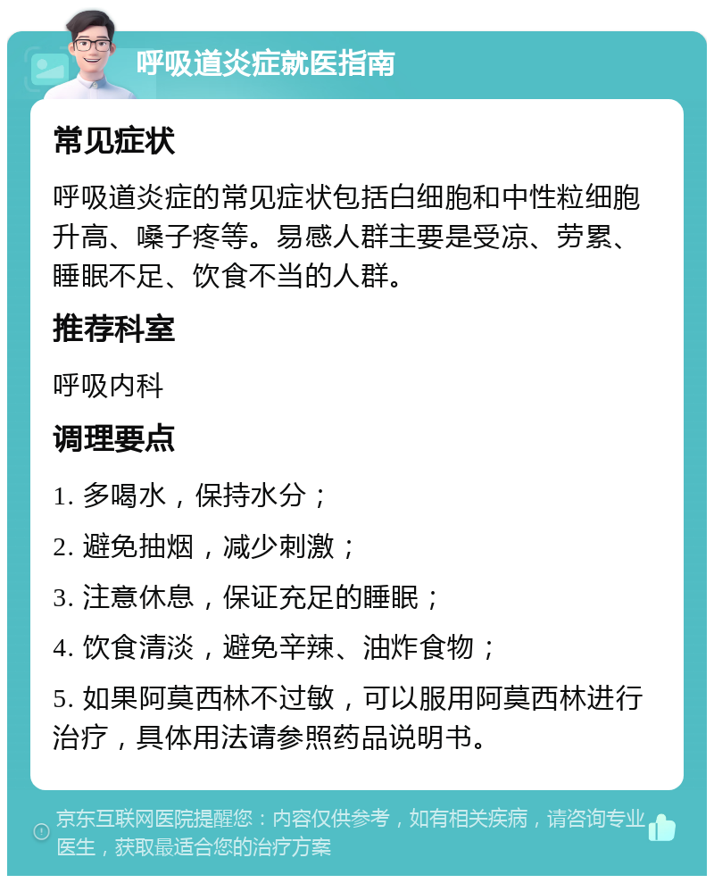 呼吸道炎症就医指南 常见症状 呼吸道炎症的常见症状包括白细胞和中性粒细胞升高、嗓子疼等。易感人群主要是受凉、劳累、睡眠不足、饮食不当的人群。 推荐科室 呼吸内科 调理要点 1. 多喝水，保持水分； 2. 避免抽烟，减少刺激； 3. 注意休息，保证充足的睡眠； 4. 饮食清淡，避免辛辣、油炸食物； 5. 如果阿莫西林不过敏，可以服用阿莫西林进行治疗，具体用法请参照药品说明书。