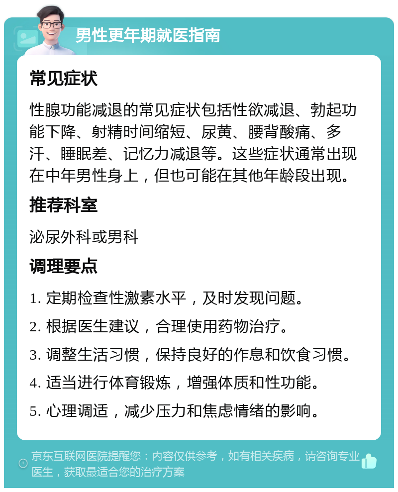 男性更年期就医指南 常见症状 性腺功能减退的常见症状包括性欲减退、勃起功能下降、射精时间缩短、尿黄、腰背酸痛、多汗、睡眠差、记忆力减退等。这些症状通常出现在中年男性身上，但也可能在其他年龄段出现。 推荐科室 泌尿外科或男科 调理要点 1. 定期检查性激素水平，及时发现问题。 2. 根据医生建议，合理使用药物治疗。 3. 调整生活习惯，保持良好的作息和饮食习惯。 4. 适当进行体育锻炼，增强体质和性功能。 5. 心理调适，减少压力和焦虑情绪的影响。