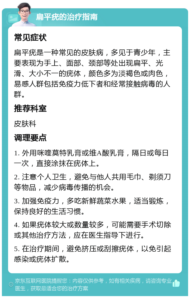 扁平疣的治疗指南 常见症状 扁平疣是一种常见的皮肤病，多见于青少年，主要表现为手上、面部、颈部等处出现扁平、光滑、大小不一的疣体，颜色多为淡褐色或肉色，易感人群包括免疫力低下者和经常接触病毒的人群。 推荐科室 皮肤科 调理要点 1. 外用咪喹莫特乳膏或维A酸乳膏，隔日或每日一次，直接涂抹在疣体上。 2. 注意个人卫生，避免与他人共用毛巾、剃须刀等物品，减少病毒传播的机会。 3. 加强免疫力，多吃新鲜蔬菜水果，适当锻炼，保持良好的生活习惯。 4. 如果疣体较大或数量较多，可能需要手术切除或其他治疗方法，应在医生指导下进行。 5. 在治疗期间，避免挤压或刮擦疣体，以免引起感染或疣体扩散。