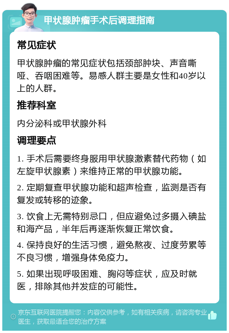 甲状腺肿瘤手术后调理指南 常见症状 甲状腺肿瘤的常见症状包括颈部肿块、声音嘶哑、吞咽困难等。易感人群主要是女性和40岁以上的人群。 推荐科室 内分泌科或甲状腺外科 调理要点 1. 手术后需要终身服用甲状腺激素替代药物（如左旋甲状腺素）来维持正常的甲状腺功能。 2. 定期复查甲状腺功能和超声检查，监测是否有复发或转移的迹象。 3. 饮食上无需特别忌口，但应避免过多摄入碘盐和海产品，半年后再逐渐恢复正常饮食。 4. 保持良好的生活习惯，避免熬夜、过度劳累等不良习惯，增强身体免疫力。 5. 如果出现呼吸困难、胸闷等症状，应及时就医，排除其他并发症的可能性。