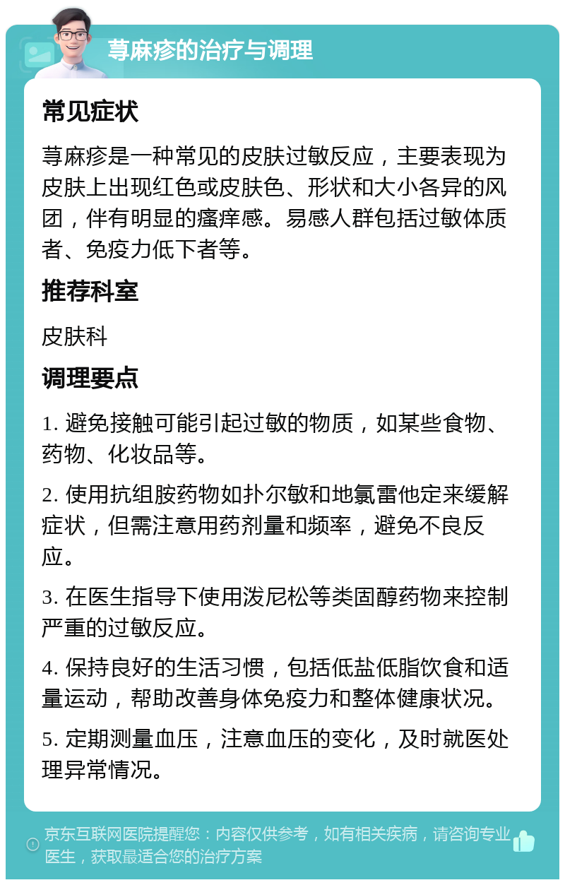 荨麻疹的治疗与调理 常见症状 荨麻疹是一种常见的皮肤过敏反应，主要表现为皮肤上出现红色或皮肤色、形状和大小各异的风团，伴有明显的瘙痒感。易感人群包括过敏体质者、免疫力低下者等。 推荐科室 皮肤科 调理要点 1. 避免接触可能引起过敏的物质，如某些食物、药物、化妆品等。 2. 使用抗组胺药物如扑尔敏和地氯雷他定来缓解症状，但需注意用药剂量和频率，避免不良反应。 3. 在医生指导下使用泼尼松等类固醇药物来控制严重的过敏反应。 4. 保持良好的生活习惯，包括低盐低脂饮食和适量运动，帮助改善身体免疫力和整体健康状况。 5. 定期测量血压，注意血压的变化，及时就医处理异常情况。