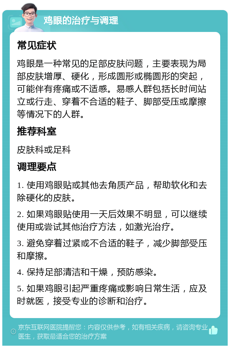 鸡眼的治疗与调理 常见症状 鸡眼是一种常见的足部皮肤问题，主要表现为局部皮肤增厚、硬化，形成圆形或椭圆形的突起，可能伴有疼痛或不适感。易感人群包括长时间站立或行走、穿着不合适的鞋子、脚部受压或摩擦等情况下的人群。 推荐科室 皮肤科或足科 调理要点 1. 使用鸡眼贴或其他去角质产品，帮助软化和去除硬化的皮肤。 2. 如果鸡眼贴使用一天后效果不明显，可以继续使用或尝试其他治疗方法，如激光治疗。 3. 避免穿着过紧或不合适的鞋子，减少脚部受压和摩擦。 4. 保持足部清洁和干燥，预防感染。 5. 如果鸡眼引起严重疼痛或影响日常生活，应及时就医，接受专业的诊断和治疗。