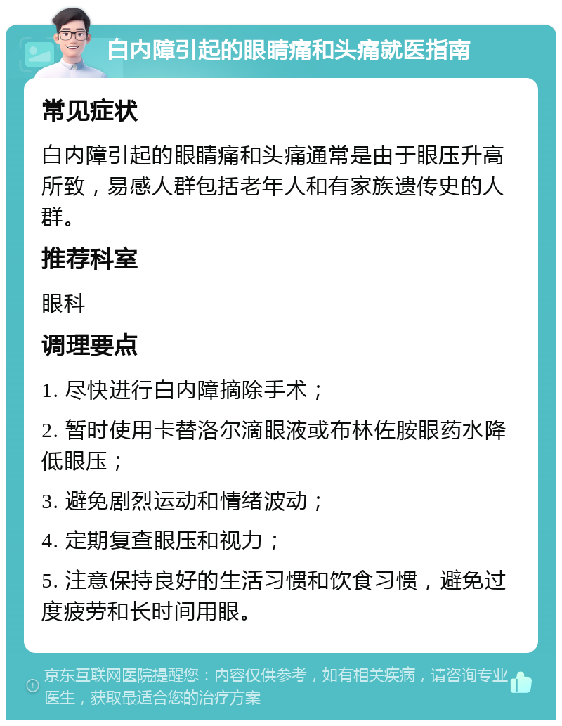 白内障引起的眼睛痛和头痛就医指南 常见症状 白内障引起的眼睛痛和头痛通常是由于眼压升高所致，易感人群包括老年人和有家族遗传史的人群。 推荐科室 眼科 调理要点 1. 尽快进行白内障摘除手术； 2. 暂时使用卡替洛尔滴眼液或布林佐胺眼药水降低眼压； 3. 避免剧烈运动和情绪波动； 4. 定期复查眼压和视力； 5. 注意保持良好的生活习惯和饮食习惯，避免过度疲劳和长时间用眼。