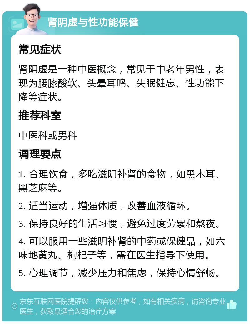 肾阴虚与性功能保健 常见症状 肾阴虚是一种中医概念，常见于中老年男性，表现为腰膝酸软、头晕耳鸣、失眠健忘、性功能下降等症状。 推荐科室 中医科或男科 调理要点 1. 合理饮食，多吃滋阴补肾的食物，如黑木耳、黑芝麻等。 2. 适当运动，增强体质，改善血液循环。 3. 保持良好的生活习惯，避免过度劳累和熬夜。 4. 可以服用一些滋阴补肾的中药或保健品，如六味地黄丸、枸杞子等，需在医生指导下使用。 5. 心理调节，减少压力和焦虑，保持心情舒畅。