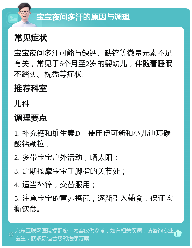 宝宝夜间多汗的原因与调理 常见症状 宝宝夜间多汗可能与缺钙、缺锌等微量元素不足有关，常见于6个月至2岁的婴幼儿，伴随着睡眠不踏实、枕秃等症状。 推荐科室 儿科 调理要点 1. 补充钙和维生素D，使用伊可新和小儿迪巧碳酸钙颗粒； 2. 多带宝宝户外活动，晒太阳； 3. 定期按摩宝宝手脚指的关节处； 4. 适当补锌，交替服用； 5. 注意宝宝的营养搭配，逐渐引入辅食，保证均衡饮食。