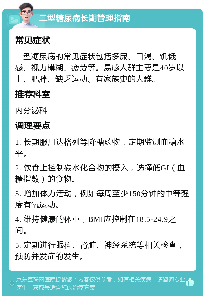 二型糖尿病长期管理指南 常见症状 二型糖尿病的常见症状包括多尿、口渴、饥饿感、视力模糊、疲劳等。易感人群主要是40岁以上、肥胖、缺乏运动、有家族史的人群。 推荐科室 内分泌科 调理要点 1. 长期服用达格列等降糖药物，定期监测血糖水平。 2. 饮食上控制碳水化合物的摄入，选择低GI（血糖指数）的食物。 3. 增加体力活动，例如每周至少150分钟的中等强度有氧运动。 4. 维持健康的体重，BMI应控制在18.5-24.9之间。 5. 定期进行眼科、肾脏、神经系统等相关检查，预防并发症的发生。