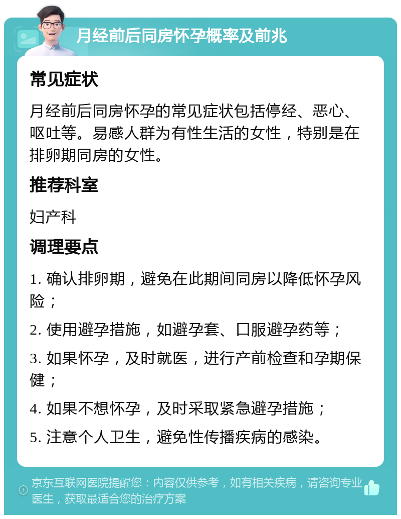 月经前后同房怀孕概率及前兆 常见症状 月经前后同房怀孕的常见症状包括停经、恶心、呕吐等。易感人群为有性生活的女性，特别是在排卵期同房的女性。 推荐科室 妇产科 调理要点 1. 确认排卵期，避免在此期间同房以降低怀孕风险； 2. 使用避孕措施，如避孕套、口服避孕药等； 3. 如果怀孕，及时就医，进行产前检查和孕期保健； 4. 如果不想怀孕，及时采取紧急避孕措施； 5. 注意个人卫生，避免性传播疾病的感染。