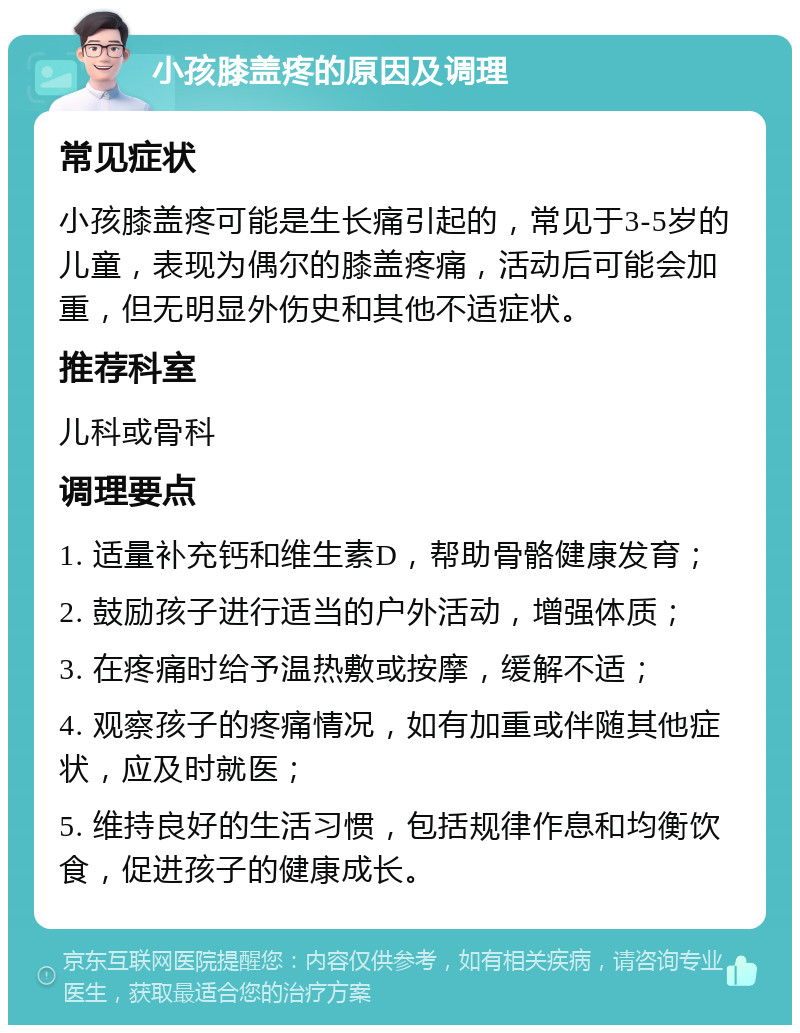 小孩膝盖疼的原因及调理 常见症状 小孩膝盖疼可能是生长痛引起的，常见于3-5岁的儿童，表现为偶尔的膝盖疼痛，活动后可能会加重，但无明显外伤史和其他不适症状。 推荐科室 儿科或骨科 调理要点 1. 适量补充钙和维生素D，帮助骨骼健康发育； 2. 鼓励孩子进行适当的户外活动，增强体质； 3. 在疼痛时给予温热敷或按摩，缓解不适； 4. 观察孩子的疼痛情况，如有加重或伴随其他症状，应及时就医； 5. 维持良好的生活习惯，包括规律作息和均衡饮食，促进孩子的健康成长。