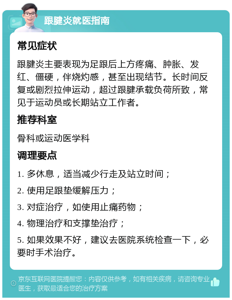 跟腱炎就医指南 常见症状 跟腱炎主要表现为足跟后上方疼痛、肿胀、发红、僵硬，伴烧灼感，甚至出现结节。长时间反复或剧烈拉伸运动，超过跟腱承载负荷所致，常见于运动员或长期站立工作者。 推荐科室 骨科或运动医学科 调理要点 1. 多休息，适当减少行走及站立时间； 2. 使用足跟垫缓解压力； 3. 对症治疗，如使用止痛药物； 4. 物理治疗和支撑垫治疗； 5. 如果效果不好，建议去医院系统检查一下，必要时手术治疗。