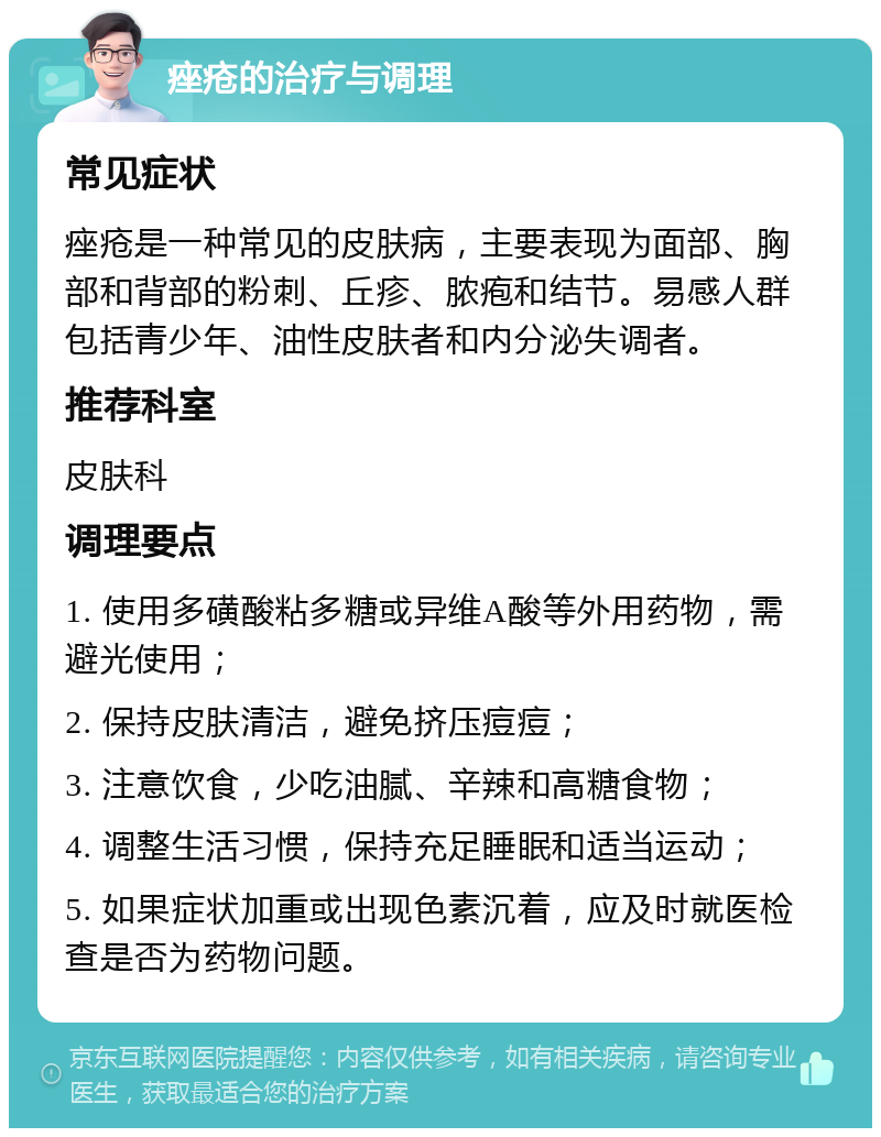 痤疮的治疗与调理 常见症状 痤疮是一种常见的皮肤病，主要表现为面部、胸部和背部的粉刺、丘疹、脓疱和结节。易感人群包括青少年、油性皮肤者和内分泌失调者。 推荐科室 皮肤科 调理要点 1. 使用多磺酸粘多糖或异维A酸等外用药物，需避光使用； 2. 保持皮肤清洁，避免挤压痘痘； 3. 注意饮食，少吃油腻、辛辣和高糖食物； 4. 调整生活习惯，保持充足睡眠和适当运动； 5. 如果症状加重或出现色素沉着，应及时就医检查是否为药物问题。