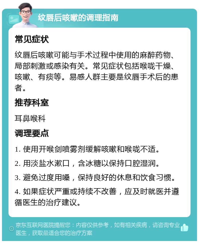 纹唇后咳嗽的调理指南 常见症状 纹唇后咳嗽可能与手术过程中使用的麻醉药物、局部刺激或感染有关。常见症状包括喉咙干燥、咳嗽、有痰等。易感人群主要是纹唇手术后的患者。 推荐科室 耳鼻喉科 调理要点 1. 使用开喉剑喷雾剂缓解咳嗽和喉咙不适。 2. 用淡盐水漱口，含冰糖以保持口腔湿润。 3. 避免过度用嗓，保持良好的休息和饮食习惯。 4. 如果症状严重或持续不改善，应及时就医并遵循医生的治疗建议。