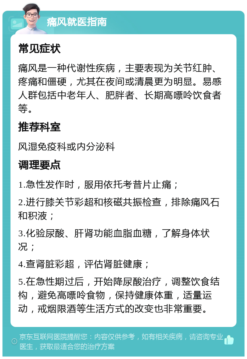 痛风就医指南 常见症状 痛风是一种代谢性疾病，主要表现为关节红肿、疼痛和僵硬，尤其在夜间或清晨更为明显。易感人群包括中老年人、肥胖者、长期高嘌呤饮食者等。 推荐科室 风湿免疫科或内分泌科 调理要点 1.急性发作时，服用依托考昔片止痛； 2.进行膝关节彩超和核磁共振检查，排除痛风石和积液； 3.化验尿酸、肝肾功能血脂血糖，了解身体状况； 4.查肾脏彩超，评估肾脏健康； 5.在急性期过后，开始降尿酸治疗，调整饮食结构，避免高嘌呤食物，保持健康体重，适量运动，戒烟限酒等生活方式的改变也非常重要。