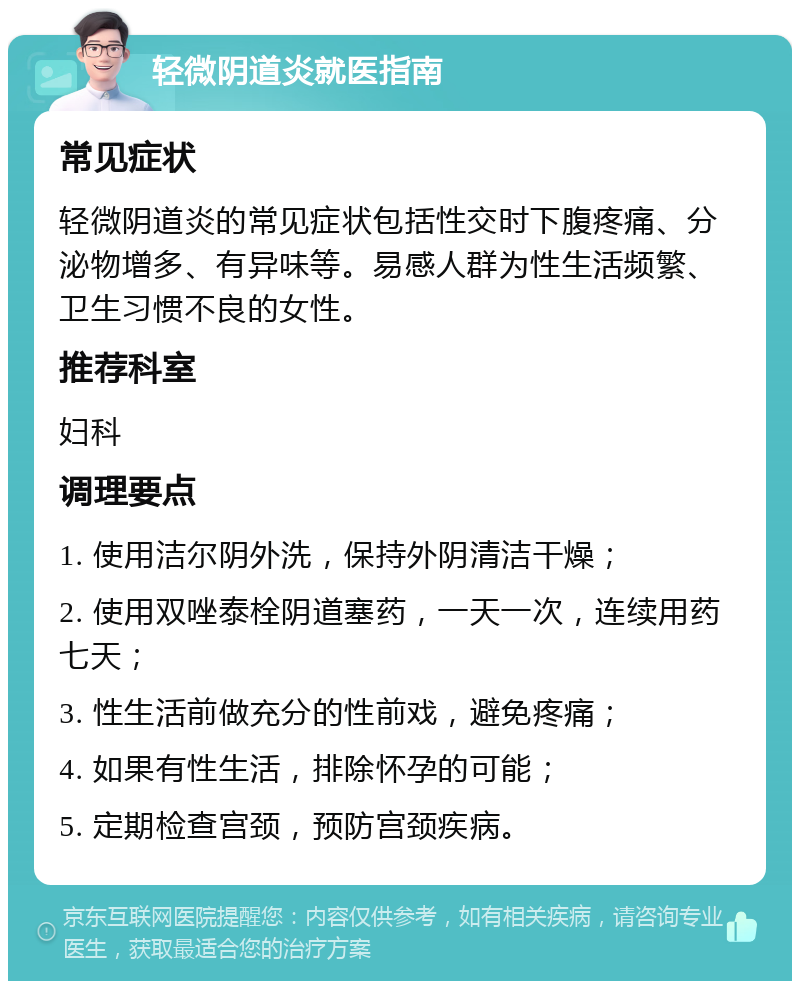 轻微阴道炎就医指南 常见症状 轻微阴道炎的常见症状包括性交时下腹疼痛、分泌物增多、有异味等。易感人群为性生活频繁、卫生习惯不良的女性。 推荐科室 妇科 调理要点 1. 使用洁尔阴外洗，保持外阴清洁干燥； 2. 使用双唑泰栓阴道塞药，一天一次，连续用药七天； 3. 性生活前做充分的性前戏，避免疼痛； 4. 如果有性生活，排除怀孕的可能； 5. 定期检查宫颈，预防宫颈疾病。