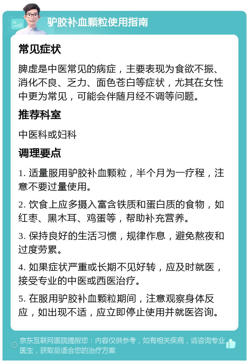 驴胶补血颗粒使用指南 常见症状 脾虚是中医常见的病症，主要表现为食欲不振、消化不良、乏力、面色苍白等症状，尤其在女性中更为常见，可能会伴随月经不调等问题。 推荐科室 中医科或妇科 调理要点 1. 适量服用驴胶补血颗粒，半个月为一疗程，注意不要过量使用。 2. 饮食上应多摄入富含铁质和蛋白质的食物，如红枣、黑木耳、鸡蛋等，帮助补充营养。 3. 保持良好的生活习惯，规律作息，避免熬夜和过度劳累。 4. 如果症状严重或长期不见好转，应及时就医，接受专业的中医或西医治疗。 5. 在服用驴胶补血颗粒期间，注意观察身体反应，如出现不适，应立即停止使用并就医咨询。