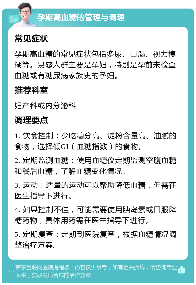 孕期高血糖的管理与调理 常见症状 孕期高血糖的常见症状包括多尿、口渴、视力模糊等。易感人群主要是孕妇，特别是孕前未检查血糖或有糖尿病家族史的孕妇。 推荐科室 妇产科或内分泌科 调理要点 1. 饮食控制：少吃糖分高、淀粉含量高、油腻的食物，选择低GI（血糖指数）的食物。 2. 定期监测血糖：使用血糖仪定期监测空腹血糖和餐后血糖，了解血糖变化情况。 3. 运动：适量的运动可以帮助降低血糖，但需在医生指导下进行。 4. 如果控制不佳，可能需要使用胰岛素或口服降糖药物，具体用药需在医生指导下进行。 5. 定期复查：定期到医院复查，根据血糖情况调整治疗方案。