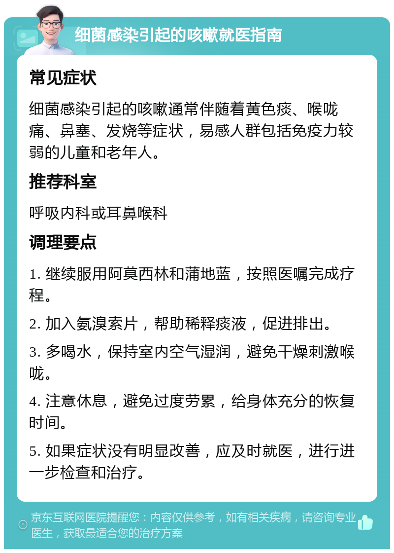 细菌感染引起的咳嗽就医指南 常见症状 细菌感染引起的咳嗽通常伴随着黄色痰、喉咙痛、鼻塞、发烧等症状，易感人群包括免疫力较弱的儿童和老年人。 推荐科室 呼吸内科或耳鼻喉科 调理要点 1. 继续服用阿莫西林和蒲地蓝，按照医嘱完成疗程。 2. 加入氨溴索片，帮助稀释痰液，促进排出。 3. 多喝水，保持室内空气湿润，避免干燥刺激喉咙。 4. 注意休息，避免过度劳累，给身体充分的恢复时间。 5. 如果症状没有明显改善，应及时就医，进行进一步检查和治疗。